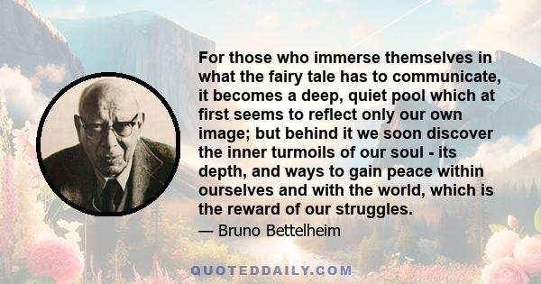 For those who immerse themselves in what the fairy tale has to communicate, it becomes a deep, quiet pool which at first seems to reflect only our own image; but behind it we soon discover the inner turmoils of our soul 