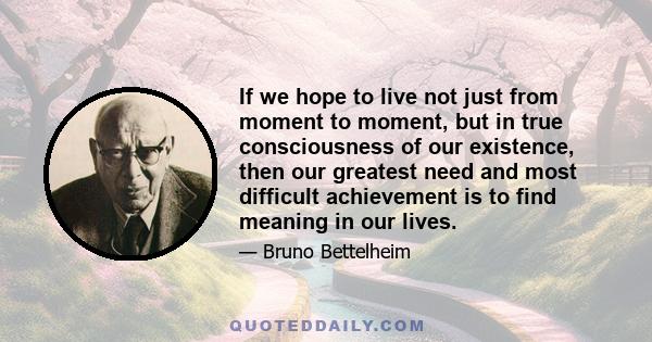 If we hope to live not just from moment to moment, but in true consciousness of our existence, then our greatest need and most difficult achievement is to find meaning in our lives.