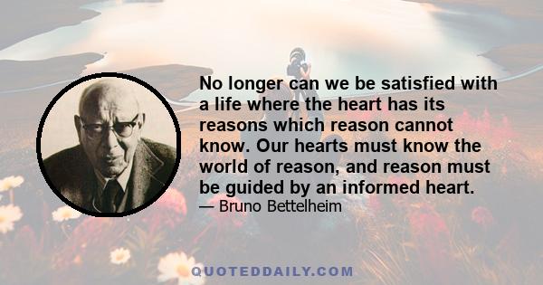 No longer can we be satisfied with a life where the heart has its reasons which reason cannot know. Our hearts must know the world of reason, and reason must be guided by an informed heart.