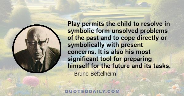 Play permits the child to resolve in symbolic form unsolved problems of the past and to cope directly or symbolically with present concerns. It is also his most significant tool for preparing himself for the future and