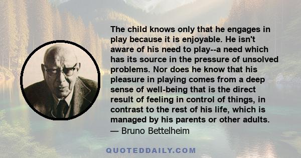 The child knows only that he engages in play because it is enjoyable. He isn't aware of his need to play--a need which has its source in the pressure of unsolved problems. Nor does he know that his pleasure in playing