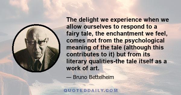 The delight we experience when we allow ourselves to respond to a fairy tale, the enchantment we feel, comes not from the psychological meaning of the tale (although this contributes to it) but from its literary