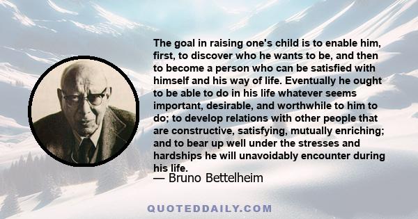 The goal in raising one's child is to enable him, first, to discover who he wants to be, and then to become a person who can be satisfied with himself and his way of life. Eventually he ought to be able to do in his