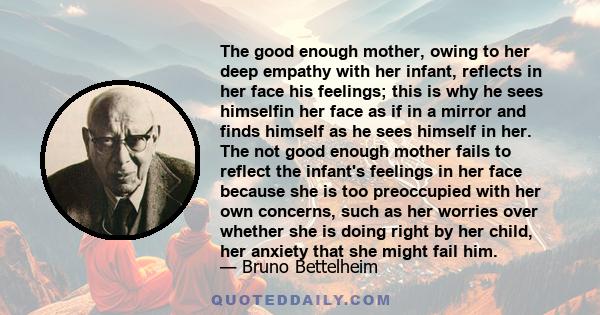 The good enough mother, owing to her deep empathy with her infant, reflects in her face his feelings; this is why he sees himselfin her face as if in a mirror and finds himself as he sees himself in her. The not good