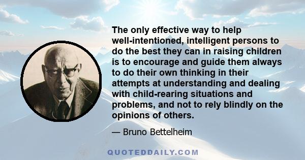 The only effective way to help well-intentioned, intelligent persons to do the best they can in raising children is to encourage and guide them always to do their own thinking in their attempts at understanding and