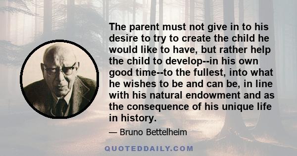 The parent must not give in to his desire to try to create the child he would like to have, but rather help the child to develop--in his own good time--to the fullest, into what he wishes to be and can be, in line with