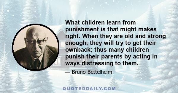 What children learn from punishment is that might makes right. When they are old and strong enough, they will try to get their ownback; thus many children punish their parents by acting in ways distressing to them.