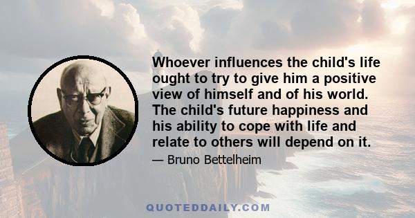 Whoever influences the child's life ought to try to give him a positive view of himself and of his world. The child's future happiness and his ability to cope with life and relate to others will depend on it.