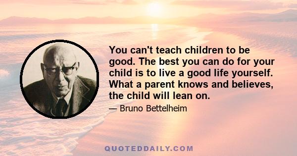 You can't teach children to be good. The best you can do for your child is to live a good life yourself. What a parent knows and believes, the child will lean on.