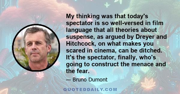 My thinking was that today's spectator is so well-versed in film language that all theories about suspense, as argued by Dreyer and Hitchcock, on what makes you scared in cinema, can be ditched. It's the spectator,