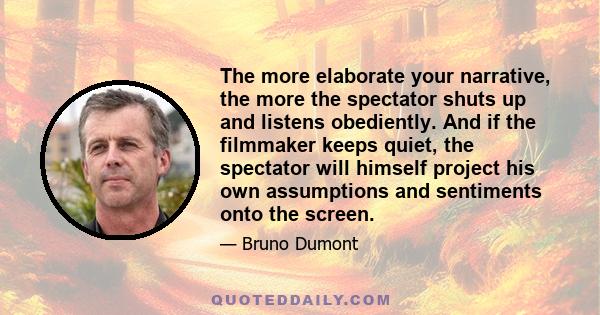 The more elaborate your narrative, the more the spectator shuts up and listens obediently. And if the filmmaker keeps quiet, the spectator will himself project his own assumptions and sentiments onto the screen.