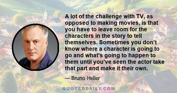 A lot of the challenge with TV, as opposed to making movies, is that you have to leave room for the characters in the story to tell themselves. Sometimes you don't know where a character is going to go and what's going