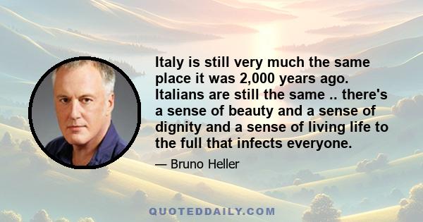 Italy is still very much the same place it was 2,000 years ago. Italians are still the same .. there's a sense of beauty and a sense of dignity and a sense of living life to the full that infects everyone.