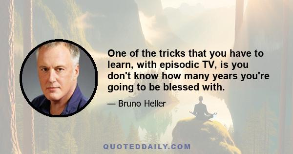 One of the tricks that you have to learn, with episodic TV, is you don't know how many years you're going to be blessed with.