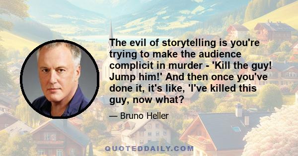 The evil of storytelling is you're trying to make the audience complicit in murder - 'Kill the guy! Jump him!' And then once you've done it, it's like, 'I've killed this guy, now what?