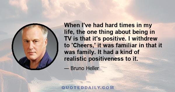 When I've had hard times in my life, the one thing about being in TV is that it's positive. I withdrew to 'Cheers,' it was familiar in that it was family. It had a kind of realistic positiveness to it.