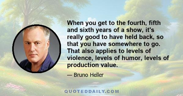 When you get to the fourth, fifth and sixth years of a show, it's really good to have held back, so that you have somewhere to go. That also applies to levels of violence, levels of humor, levels of production value.