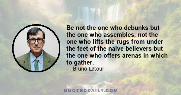 Be not the one who debunks but the one who assembles, not the one who lifts the rugs from under the feet of the naive believers but the one who offers arenas in which to gather.