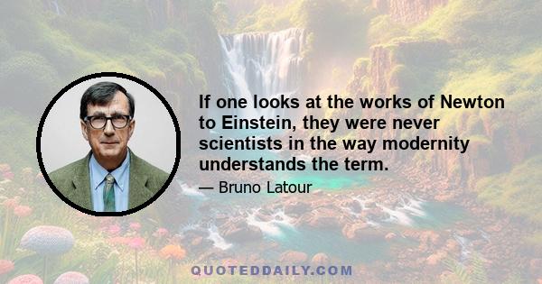 If one looks at the works of Newton to Einstein, they were never scientists in the way modernity understands the term.