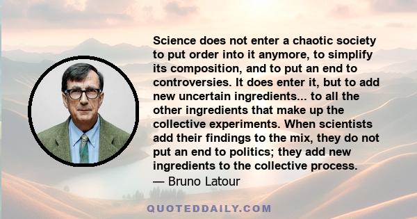 Science does not enter a chaotic society to put order into it anymore, to simplify its composition, and to put an end to controversies. It does enter it, but to add new uncertain ingredients... to all the other