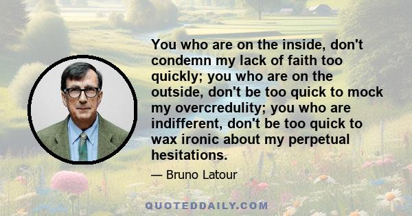 You who are on the inside, don't condemn my lack of faith too quickly; you who are on the outside, don't be too quick to mock my overcredulity; you who are indifferent, don't be too quick to wax ironic about my