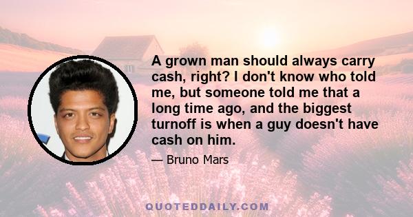 A grown man should always carry cash, right? I don't know who told me, but someone told me that a long time ago, and the biggest turnoff is when a guy doesn't have cash on him.