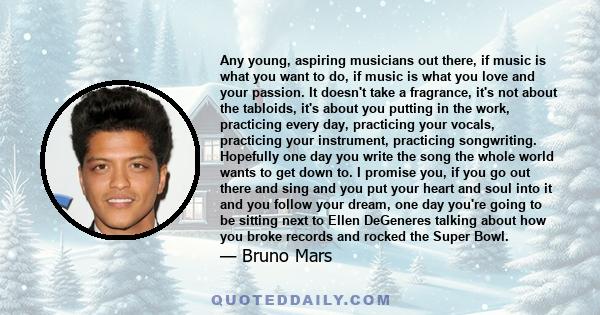 Any young, aspiring musicians out there, if music is what you want to do, if music is what you love and your passion. It doesn't take a fragrance, it's not about the tabloids, it's about you putting in the work,