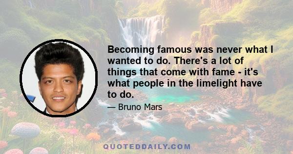 Becoming famous was never what I wanted to do. There's a lot of things that come with fame - it's what people in the limelight have to do.