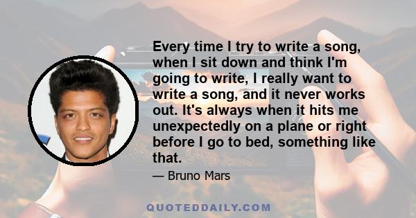 Every time I try to write a song, when I sit down and think I'm going to write, I really want to write a song, and it never works out. It's always when it hits me unexpectedly on a plane or right before I go to bed,