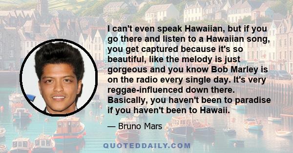 I can't even speak Hawaiian, but if you go there and listen to a Hawaiian song, you get captured because it's so beautiful, like the melody is just gorgeous and you know Bob Marley is on the radio every single day. It's 