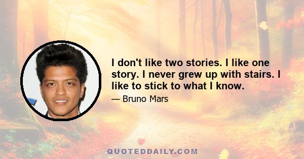 I don't like two stories. I like one story. I never grew up with stairs. I like to stick to what I know.