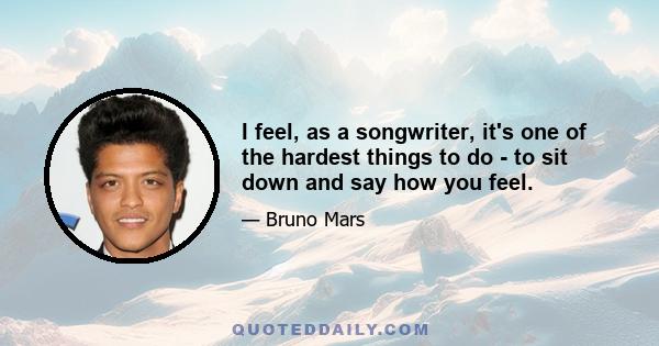 I feel, as a songwriter, it's one of the hardest things to do - to sit down and say how you feel.