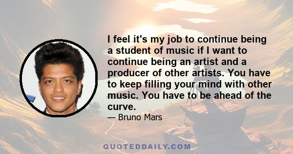 I feel it's my job to continue being a student of music if I want to continue being an artist and a producer of other artists. You have to keep filling your mind with other music. You have to be ahead of the curve.