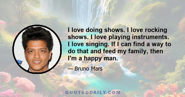 I love doing shows. I love rocking shows. I love playing instruments. I love singing. If I can find a way to do that and feed my family, then I'm a happy man.