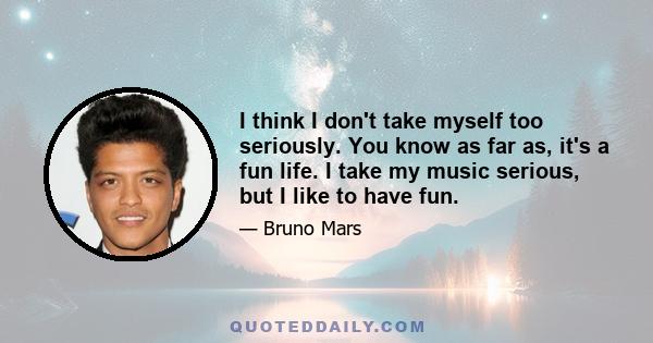 I think I don't take myself too seriously. You know as far as, it's a fun life. I take my music serious, but I like to have fun.