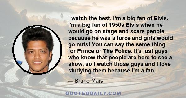 I watch the best. I'm a big fan of Elvis. I'm a big fan of 1950s Elvis when he would go on stage and scare people because he was a force and girls would go nuts! You can say the same thing for Prince or The Police. It's 