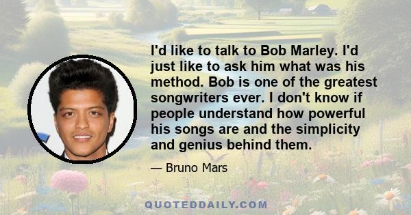 I'd like to talk to Bob Marley. I'd just like to ask him what was his method. Bob is one of the greatest songwriters ever. I don't know if people understand how powerful his songs are and the simplicity and genius