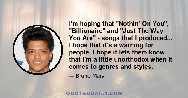 I'm hoping that Nothin' On You, Billionaire and Just The Way You Are - songs that I produced... I hope that it's a warning for people. I hope it lets them know that I'm a little unorthodox when it comes to genres and