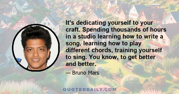 It's dedicating yourself to your craft. Spending thousands of hours in a studio learning how to write a song, learning how to play different chords, training yourself to sing. You know, to get better and better.