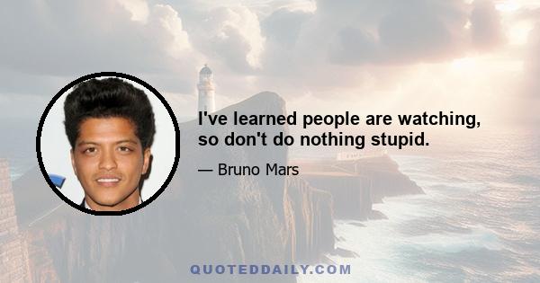 I've learned people are watching, so don't do nothing stupid.