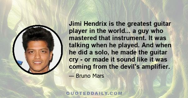 Jimi Hendrix is the greatest guitar player in the world... a guy who mastered that instrument. It was talking when he played. And when he did a solo, he made the guitar cry - or made it sound like it was coming from the 