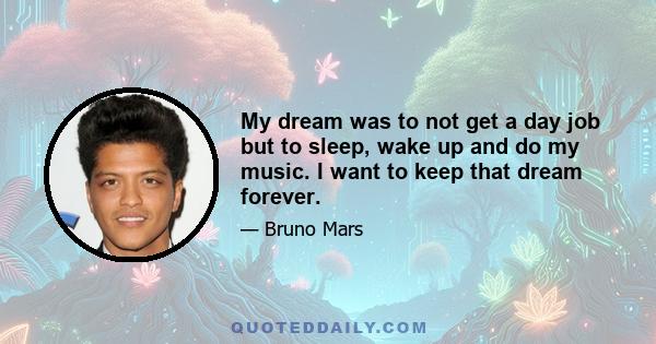 My dream was to not get a day job but to sleep, wake up and do my music. I want to keep that dream forever.