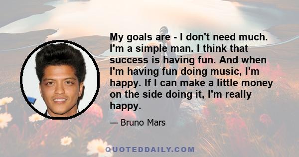 My goals are - I don't need much. I'm a simple man. I think that success is having fun. And when I'm having fun doing music, I'm happy. If I can make a little money on the side doing it, I'm really happy.