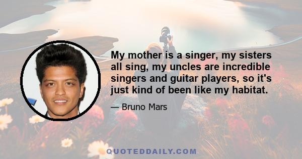 My mother is a singer, my sisters all sing, my uncles are incredible singers and guitar players, so it's just kind of been like my habitat.