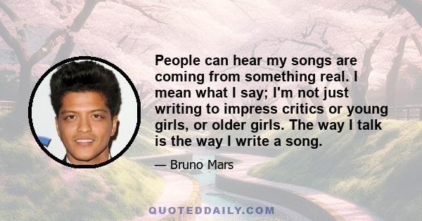 People can hear my songs are coming from something real. I mean what I say; I'm not just writing to impress critics or young girls, or older girls. The way I talk is the way I write a song.