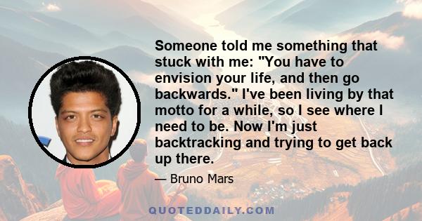 Someone told me something that stuck with me: You have to envision your life, and then go backwards. I've been living by that motto for a while, so I see where I need to be. Now I'm just backtracking and trying to get