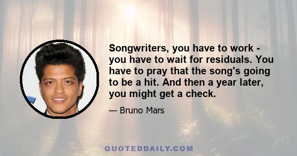 Songwriters, you have to work - you have to wait for residuals. You have to pray that the song's going to be a hit. And then a year later, you might get a check.