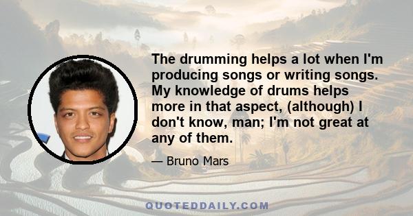 The drumming helps a lot when I'm producing songs or writing songs. My knowledge of drums helps more in that aspect, (although) I don't know, man; I'm not great at any of them.