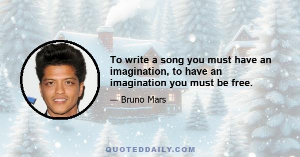 To write a song you must have an imagination, to have an imagination you must be free.