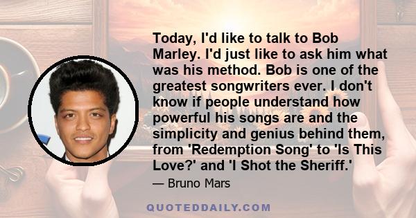 Today, I'd like to talk to Bob Marley. I'd just like to ask him what was his method. Bob is one of the greatest songwriters ever. I don't know if people understand how powerful his songs are and the simplicity and